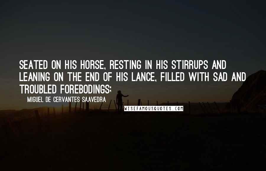 Miguel De Cervantes Saavedra Quotes: Seated on his horse, resting in his stirrups and leaning on the end of his lance, filled with sad and troubled forebodings;
