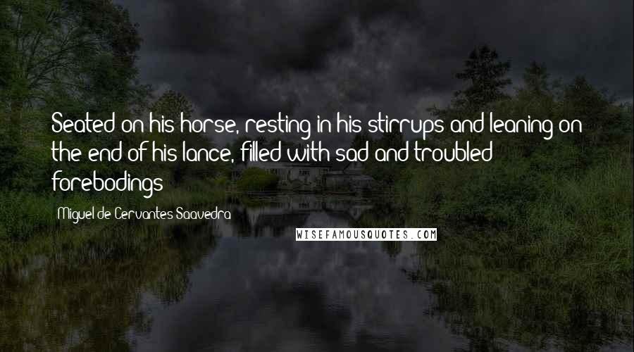 Miguel De Cervantes Saavedra Quotes: Seated on his horse, resting in his stirrups and leaning on the end of his lance, filled with sad and troubled forebodings;