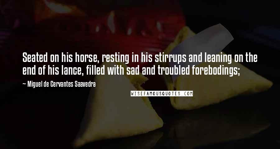Miguel De Cervantes Saavedra Quotes: Seated on his horse, resting in his stirrups and leaning on the end of his lance, filled with sad and troubled forebodings;