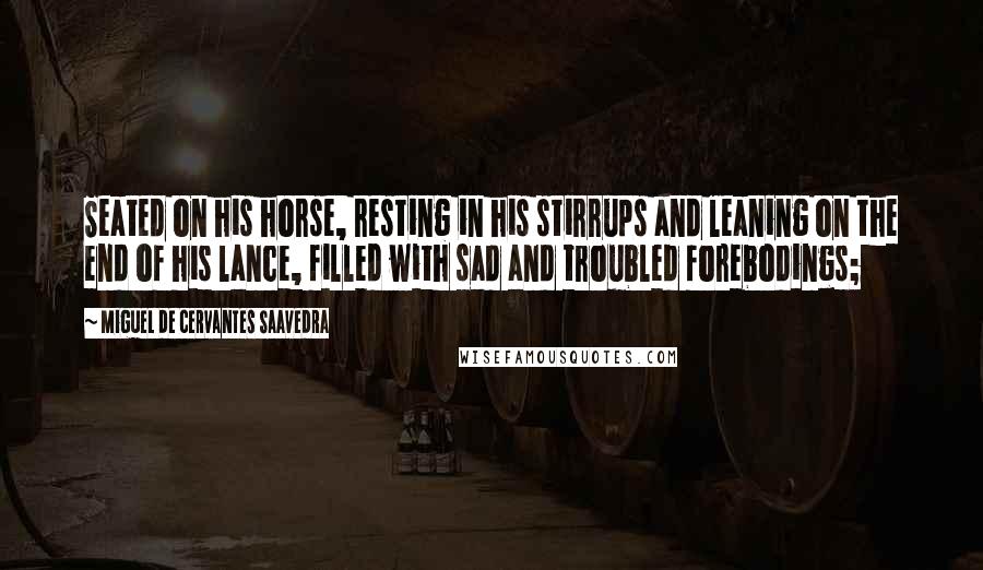 Miguel De Cervantes Saavedra Quotes: Seated on his horse, resting in his stirrups and leaning on the end of his lance, filled with sad and troubled forebodings;