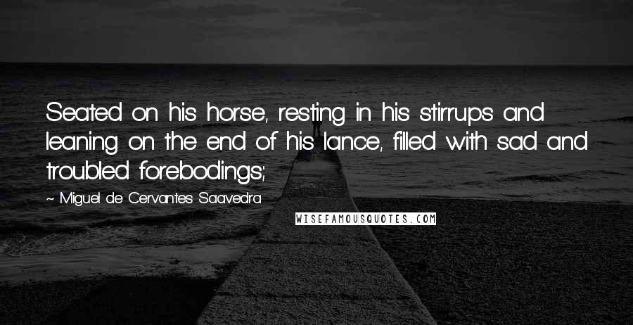 Miguel De Cervantes Saavedra Quotes: Seated on his horse, resting in his stirrups and leaning on the end of his lance, filled with sad and troubled forebodings;