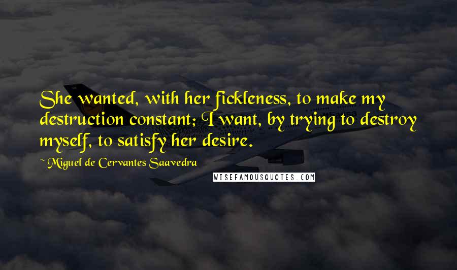 Miguel De Cervantes Saavedra Quotes: She wanted, with her fickleness, to make my destruction constant; I want, by trying to destroy myself, to satisfy her desire.