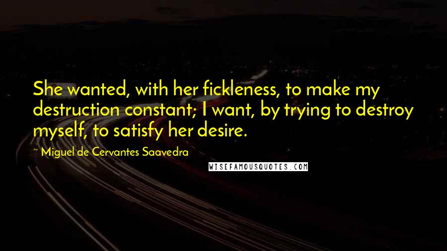 Miguel De Cervantes Saavedra Quotes: She wanted, with her fickleness, to make my destruction constant; I want, by trying to destroy myself, to satisfy her desire.