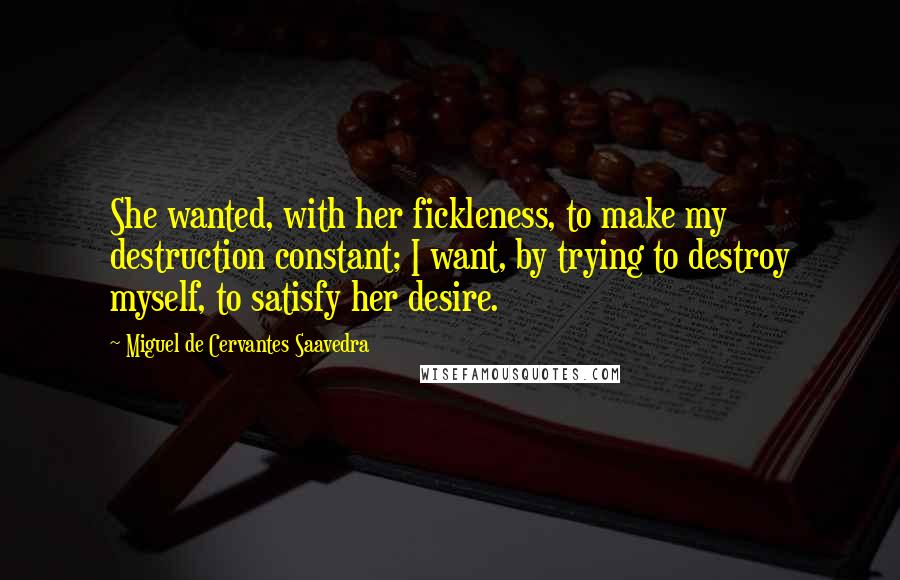 Miguel De Cervantes Saavedra Quotes: She wanted, with her fickleness, to make my destruction constant; I want, by trying to destroy myself, to satisfy her desire.