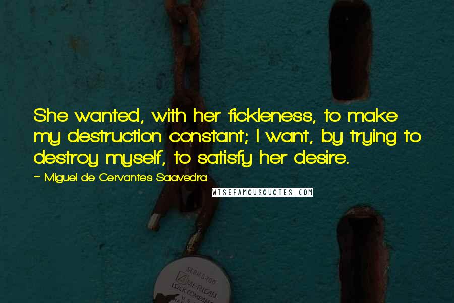 Miguel De Cervantes Saavedra Quotes: She wanted, with her fickleness, to make my destruction constant; I want, by trying to destroy myself, to satisfy her desire.