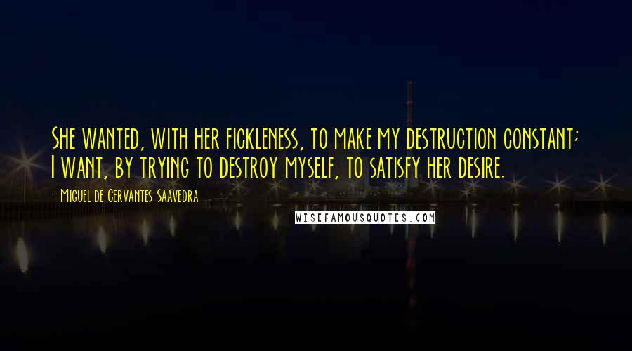 Miguel De Cervantes Saavedra Quotes: She wanted, with her fickleness, to make my destruction constant; I want, by trying to destroy myself, to satisfy her desire.