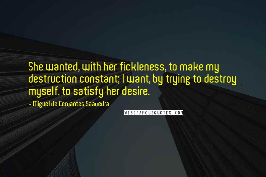 Miguel De Cervantes Saavedra Quotes: She wanted, with her fickleness, to make my destruction constant; I want, by trying to destroy myself, to satisfy her desire.