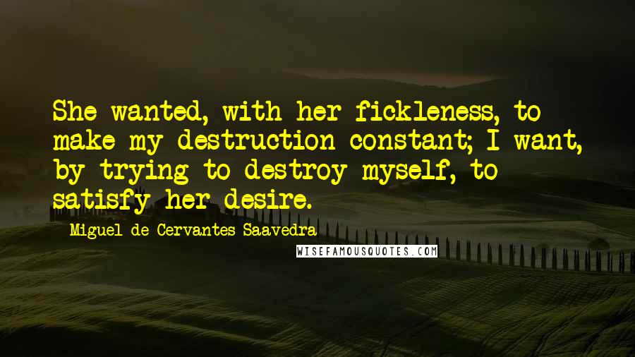 Miguel De Cervantes Saavedra Quotes: She wanted, with her fickleness, to make my destruction constant; I want, by trying to destroy myself, to satisfy her desire.