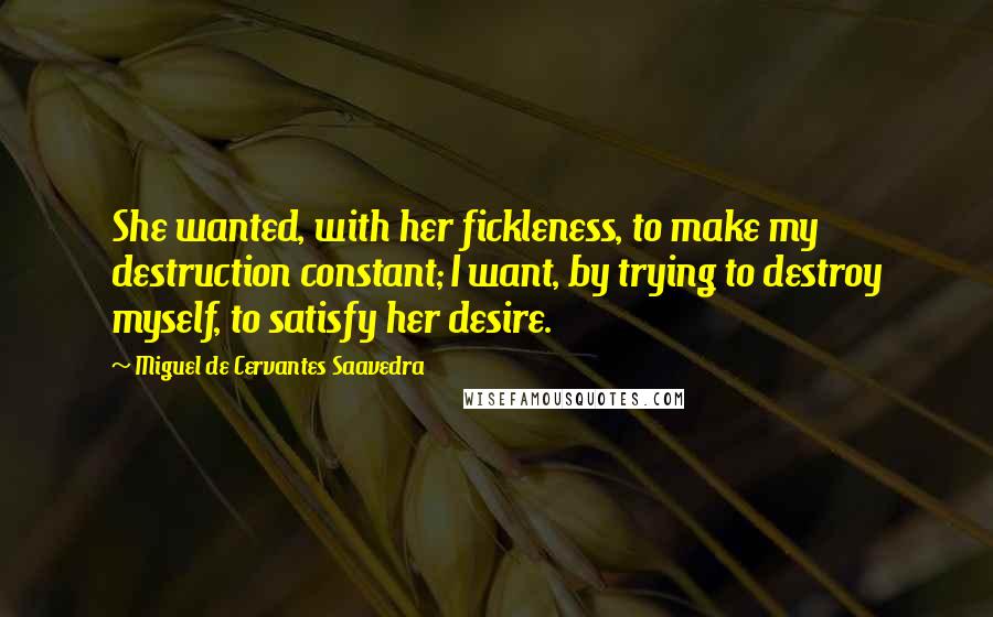 Miguel De Cervantes Saavedra Quotes: She wanted, with her fickleness, to make my destruction constant; I want, by trying to destroy myself, to satisfy her desire.