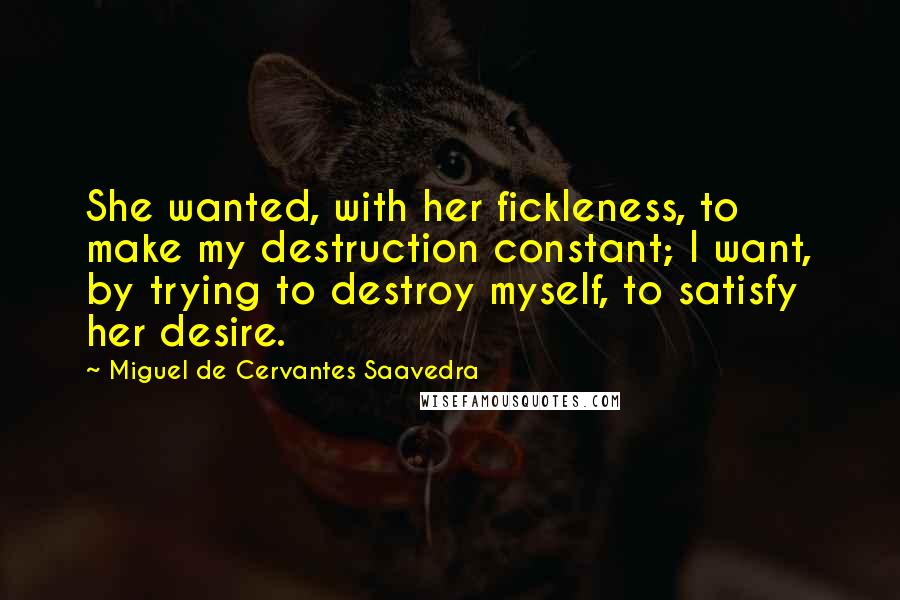 Miguel De Cervantes Saavedra Quotes: She wanted, with her fickleness, to make my destruction constant; I want, by trying to destroy myself, to satisfy her desire.