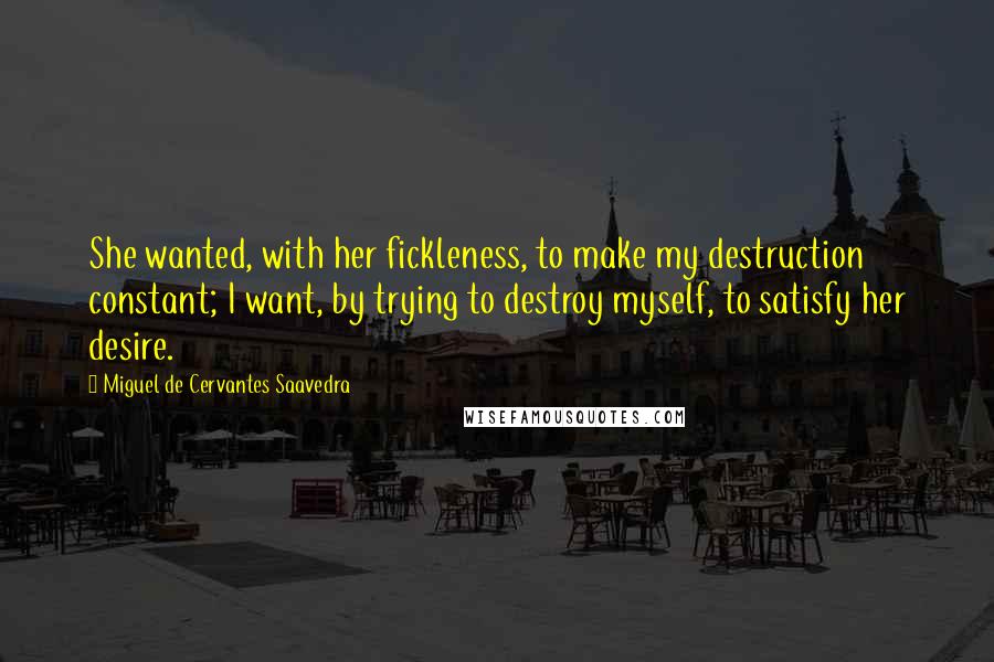 Miguel De Cervantes Saavedra Quotes: She wanted, with her fickleness, to make my destruction constant; I want, by trying to destroy myself, to satisfy her desire.