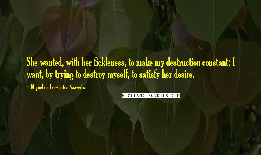 Miguel De Cervantes Saavedra Quotes: She wanted, with her fickleness, to make my destruction constant; I want, by trying to destroy myself, to satisfy her desire.