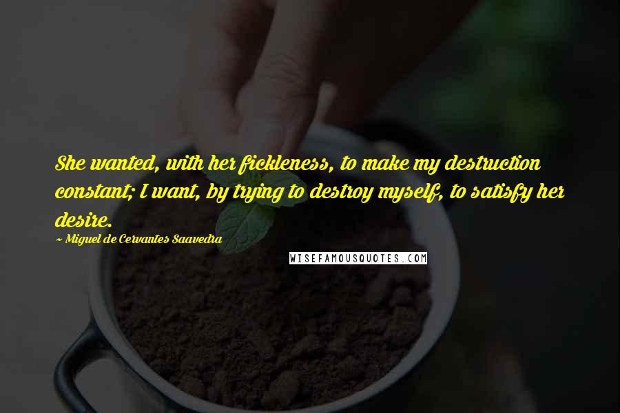 Miguel De Cervantes Saavedra Quotes: She wanted, with her fickleness, to make my destruction constant; I want, by trying to destroy myself, to satisfy her desire.