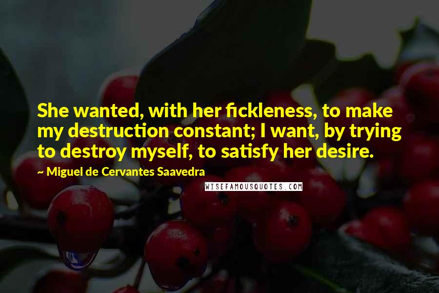 Miguel De Cervantes Saavedra Quotes: She wanted, with her fickleness, to make my destruction constant; I want, by trying to destroy myself, to satisfy her desire.