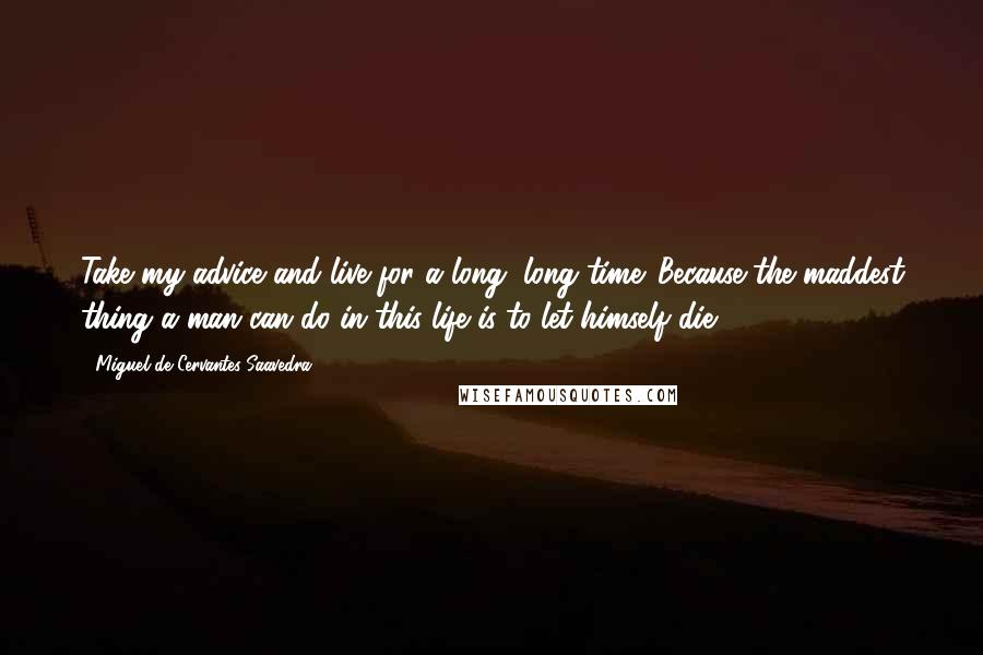 Miguel De Cervantes Saavedra Quotes: Take my advice and live for a long, long time. Because the maddest thing a man can do in this life is to let himself die.