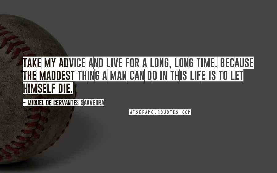 Miguel De Cervantes Saavedra Quotes: Take my advice and live for a long, long time. Because the maddest thing a man can do in this life is to let himself die.