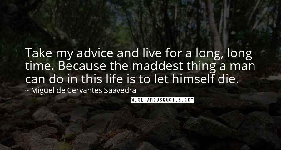 Miguel De Cervantes Saavedra Quotes: Take my advice and live for a long, long time. Because the maddest thing a man can do in this life is to let himself die.