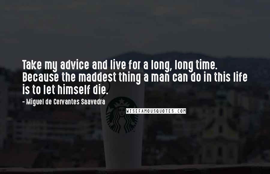 Miguel De Cervantes Saavedra Quotes: Take my advice and live for a long, long time. Because the maddest thing a man can do in this life is to let himself die.
