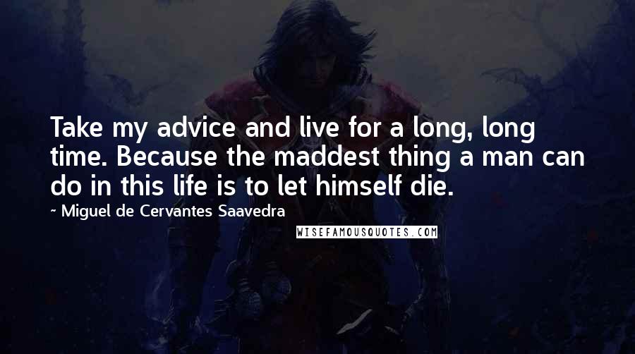 Miguel De Cervantes Saavedra Quotes: Take my advice and live for a long, long time. Because the maddest thing a man can do in this life is to let himself die.