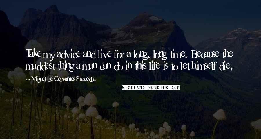 Miguel De Cervantes Saavedra Quotes: Take my advice and live for a long, long time. Because the maddest thing a man can do in this life is to let himself die.