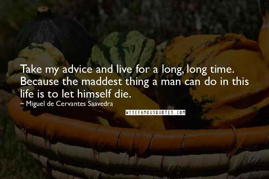Miguel De Cervantes Saavedra Quotes: Take my advice and live for a long, long time. Because the maddest thing a man can do in this life is to let himself die.