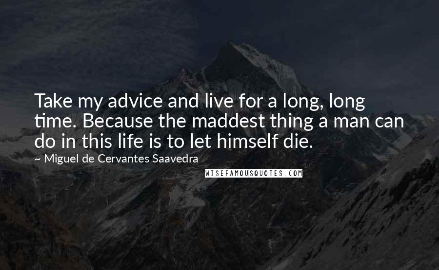 Miguel De Cervantes Saavedra Quotes: Take my advice and live for a long, long time. Because the maddest thing a man can do in this life is to let himself die.
