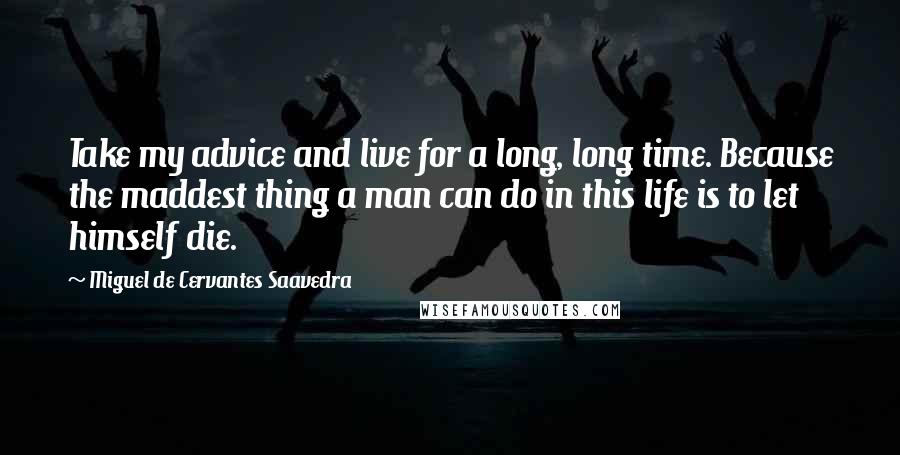 Miguel De Cervantes Saavedra Quotes: Take my advice and live for a long, long time. Because the maddest thing a man can do in this life is to let himself die.