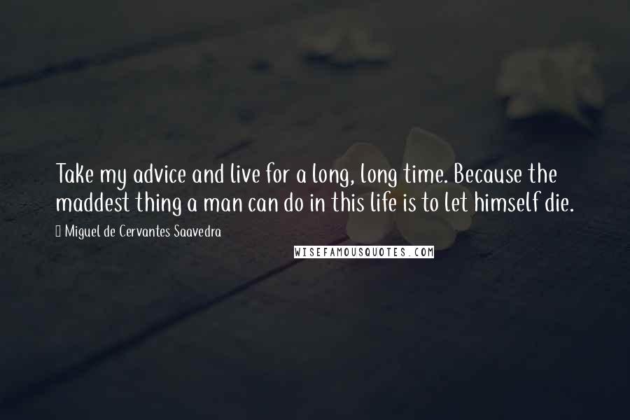 Miguel De Cervantes Saavedra Quotes: Take my advice and live for a long, long time. Because the maddest thing a man can do in this life is to let himself die.