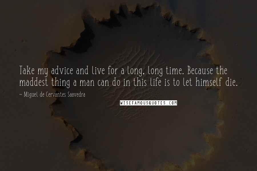 Miguel De Cervantes Saavedra Quotes: Take my advice and live for a long, long time. Because the maddest thing a man can do in this life is to let himself die.