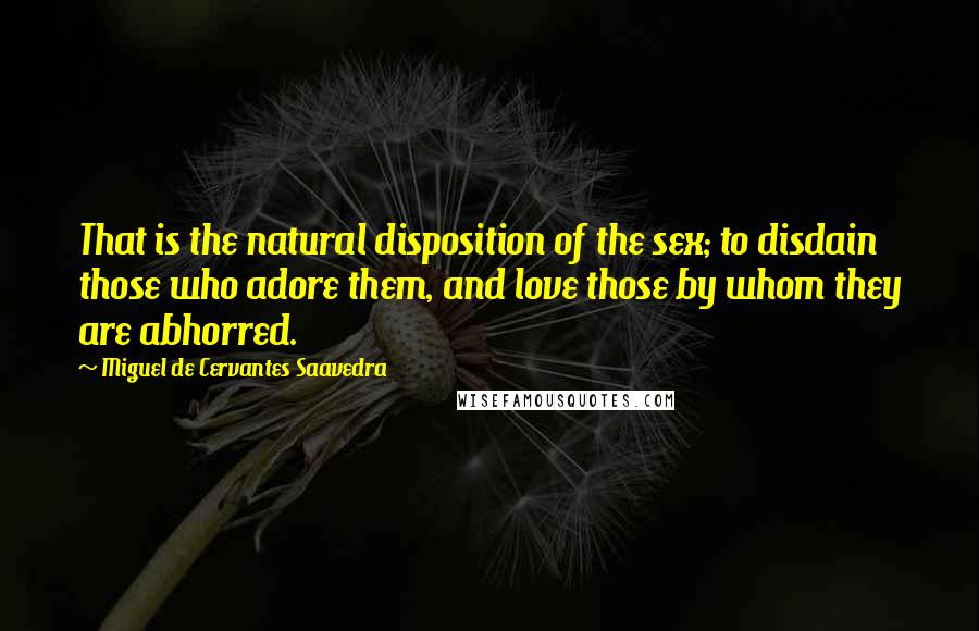 Miguel De Cervantes Saavedra Quotes: That is the natural disposition of the sex; to disdain those who adore them, and love those by whom they are abhorred.