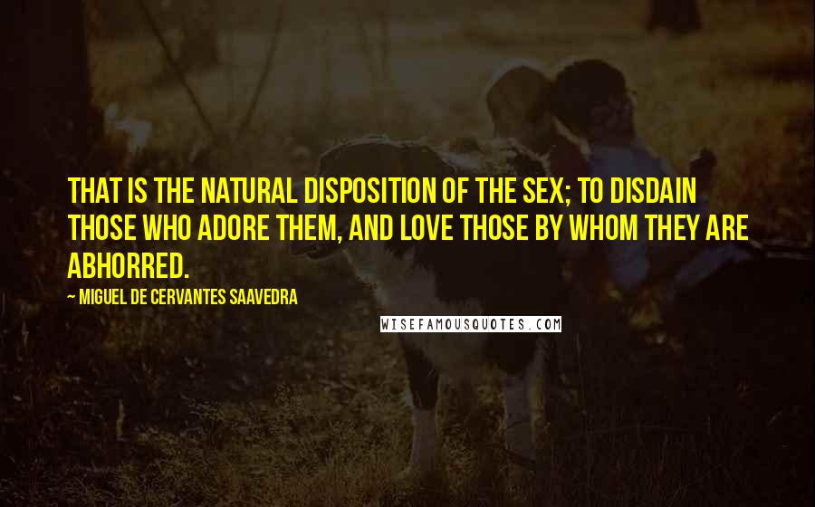 Miguel De Cervantes Saavedra Quotes: That is the natural disposition of the sex; to disdain those who adore them, and love those by whom they are abhorred.