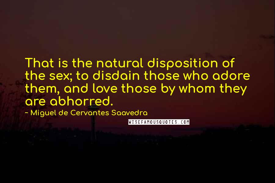 Miguel De Cervantes Saavedra Quotes: That is the natural disposition of the sex; to disdain those who adore them, and love those by whom they are abhorred.