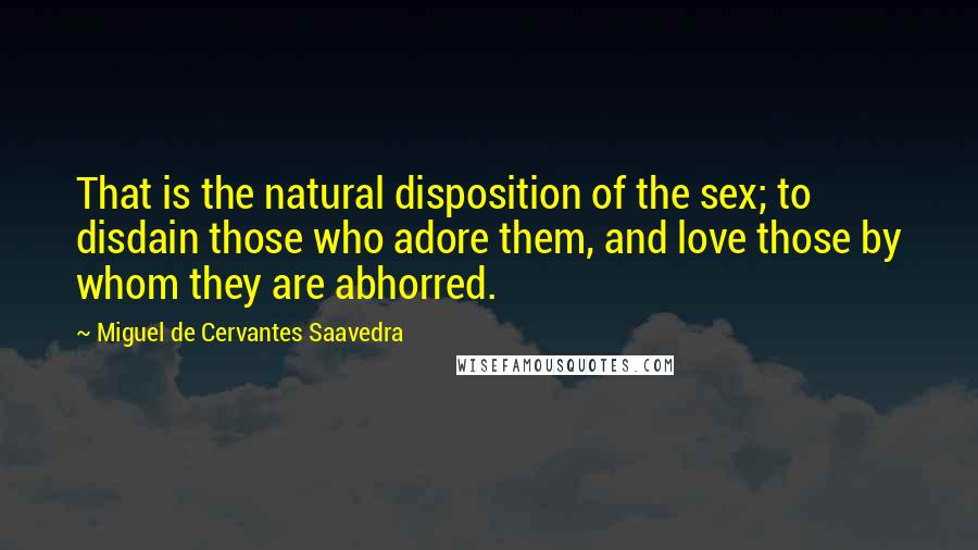 Miguel De Cervantes Saavedra Quotes: That is the natural disposition of the sex; to disdain those who adore them, and love those by whom they are abhorred.