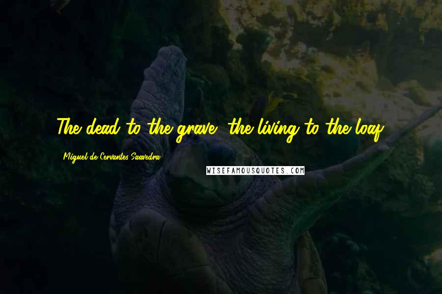 Miguel De Cervantes Saavedra Quotes: The dead to the grave, the living to the loaf.