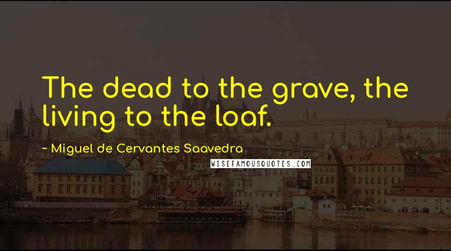 Miguel De Cervantes Saavedra Quotes: The dead to the grave, the living to the loaf.