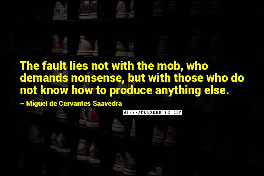 Miguel De Cervantes Saavedra Quotes: The fault lies not with the mob, who demands nonsense, but with those who do not know how to produce anything else.