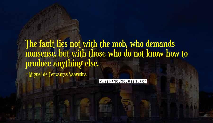Miguel De Cervantes Saavedra Quotes: The fault lies not with the mob, who demands nonsense, but with those who do not know how to produce anything else.