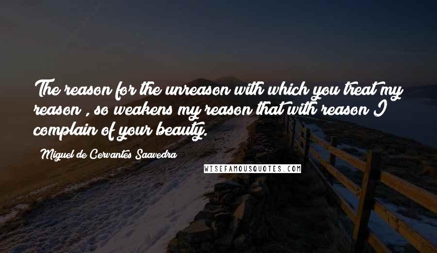 Miguel De Cervantes Saavedra Quotes: The reason for the unreason with which you treat my reason , so weakens my reason that with reason I complain of your beauty.