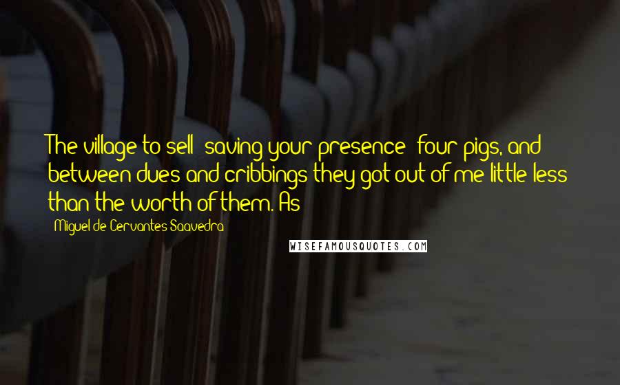 Miguel De Cervantes Saavedra Quotes: The village to sell (saving your presence) four pigs, and between dues and cribbings they got out of me little less than the worth of them. As
