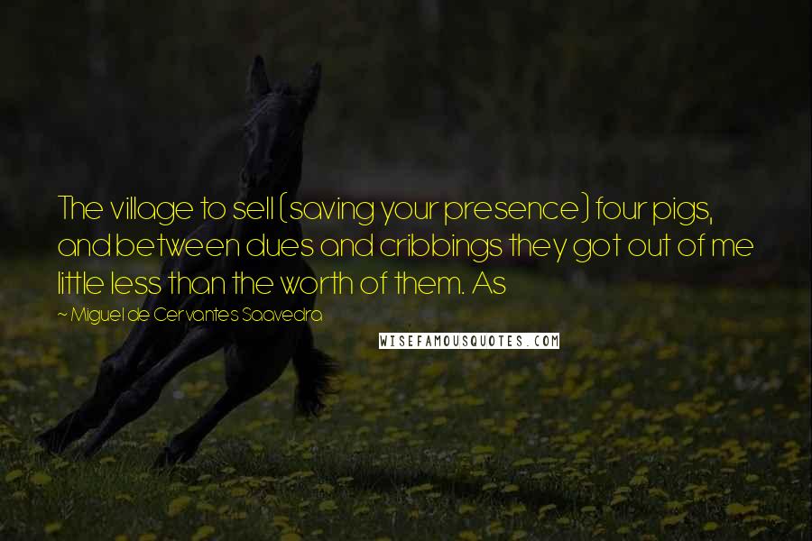 Miguel De Cervantes Saavedra Quotes: The village to sell (saving your presence) four pigs, and between dues and cribbings they got out of me little less than the worth of them. As
