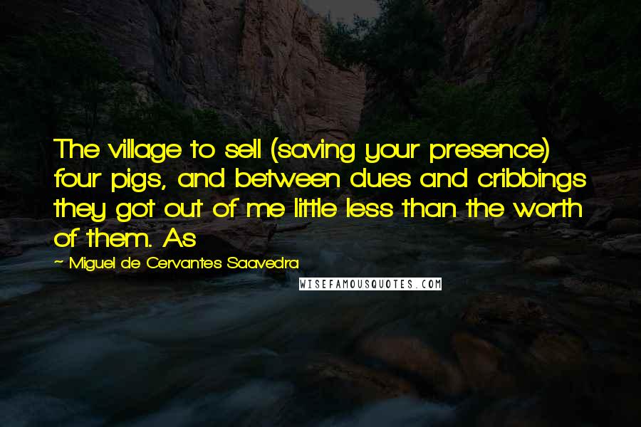 Miguel De Cervantes Saavedra Quotes: The village to sell (saving your presence) four pigs, and between dues and cribbings they got out of me little less than the worth of them. As