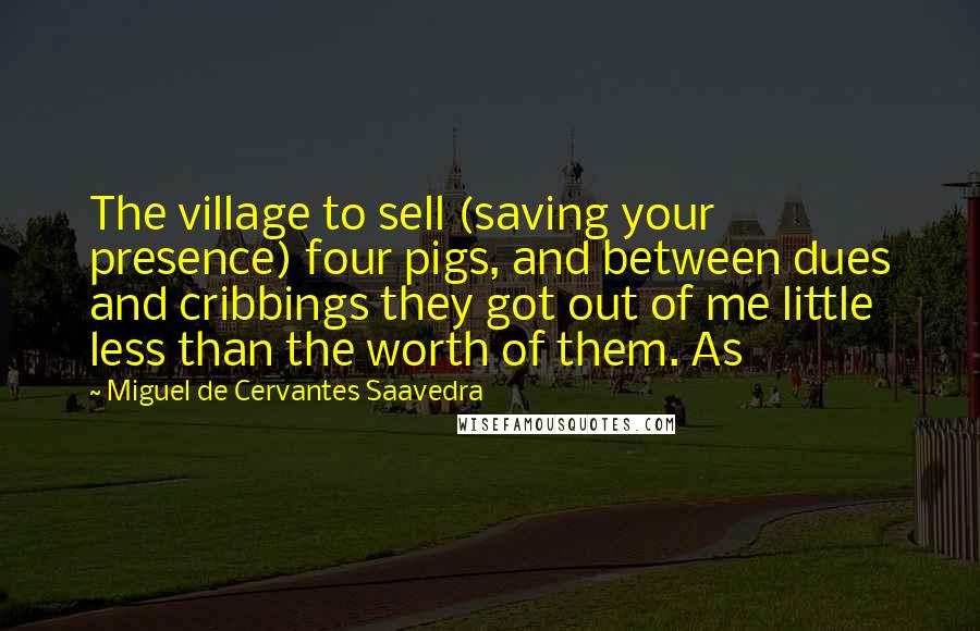 Miguel De Cervantes Saavedra Quotes: The village to sell (saving your presence) four pigs, and between dues and cribbings they got out of me little less than the worth of them. As