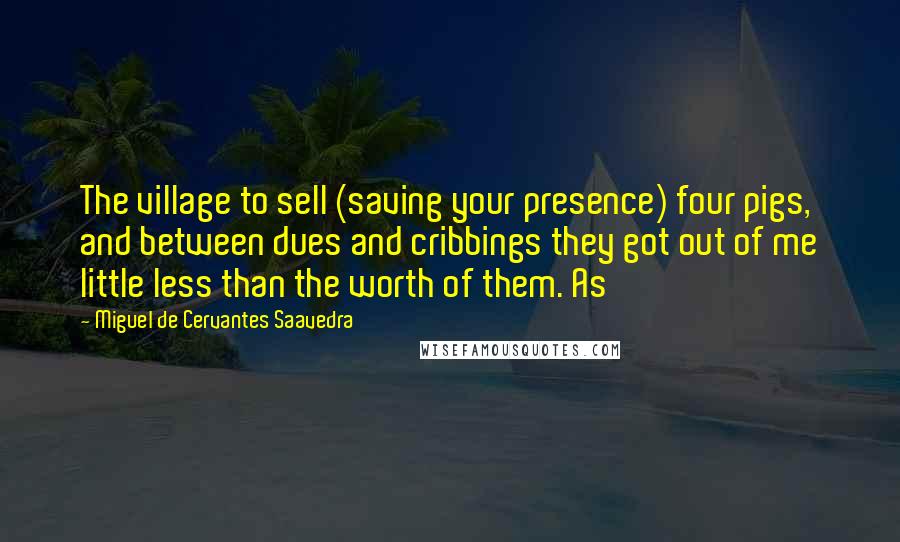 Miguel De Cervantes Saavedra Quotes: The village to sell (saving your presence) four pigs, and between dues and cribbings they got out of me little less than the worth of them. As