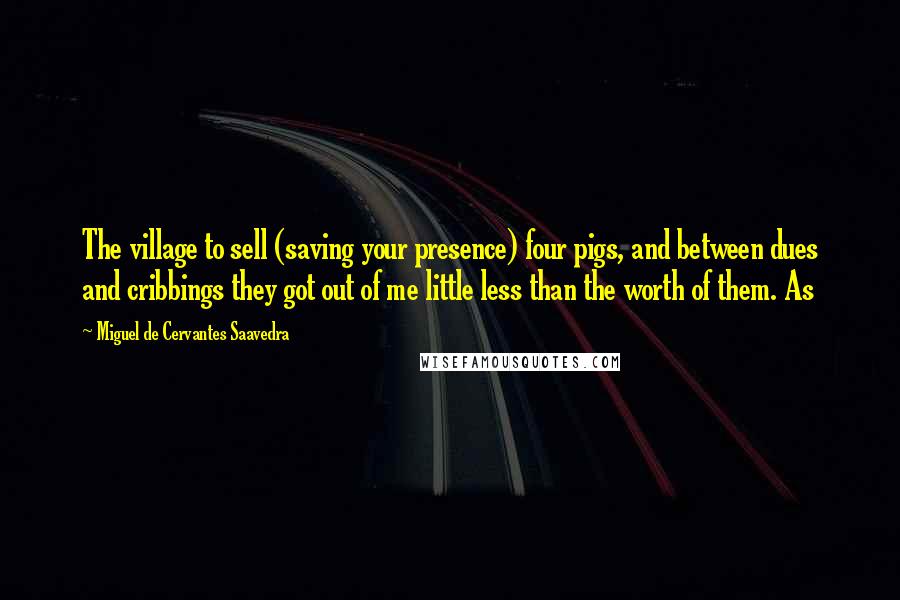 Miguel De Cervantes Saavedra Quotes: The village to sell (saving your presence) four pigs, and between dues and cribbings they got out of me little less than the worth of them. As