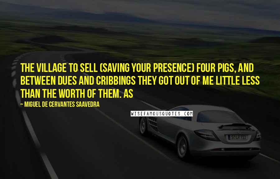 Miguel De Cervantes Saavedra Quotes: The village to sell (saving your presence) four pigs, and between dues and cribbings they got out of me little less than the worth of them. As