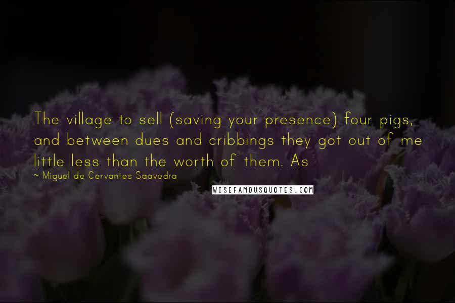 Miguel De Cervantes Saavedra Quotes: The village to sell (saving your presence) four pigs, and between dues and cribbings they got out of me little less than the worth of them. As