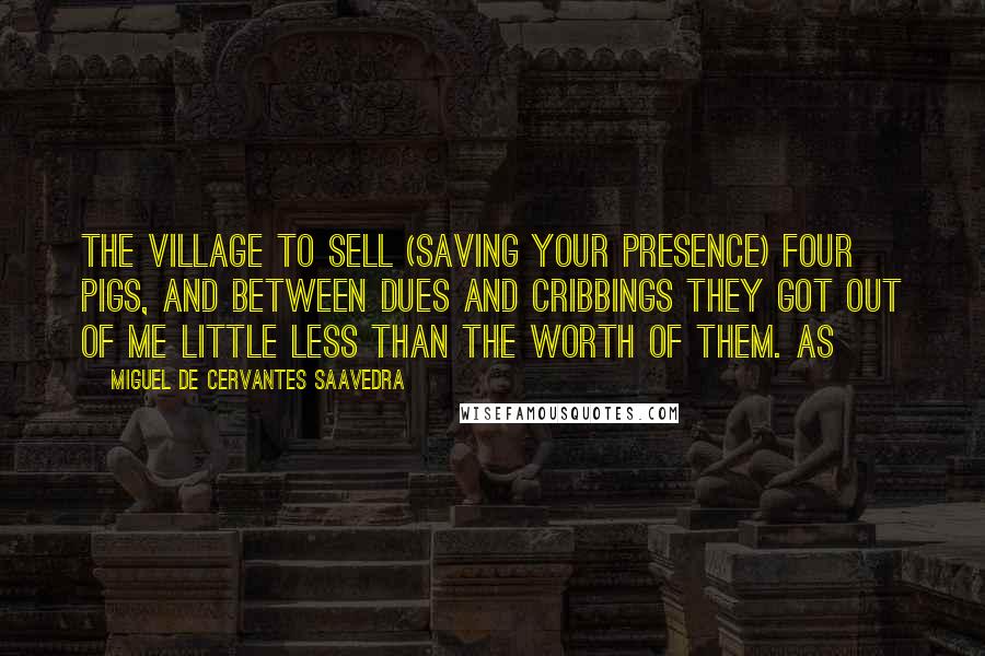 Miguel De Cervantes Saavedra Quotes: The village to sell (saving your presence) four pigs, and between dues and cribbings they got out of me little less than the worth of them. As
