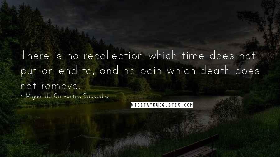 Miguel De Cervantes Saavedra Quotes: There is no recollection which time does not put an end to, and no pain which death does not remove.