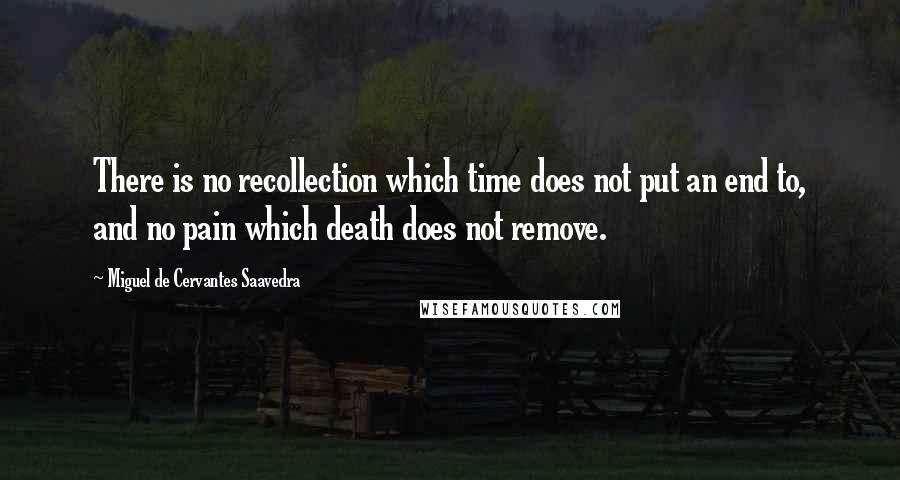 Miguel De Cervantes Saavedra Quotes: There is no recollection which time does not put an end to, and no pain which death does not remove.