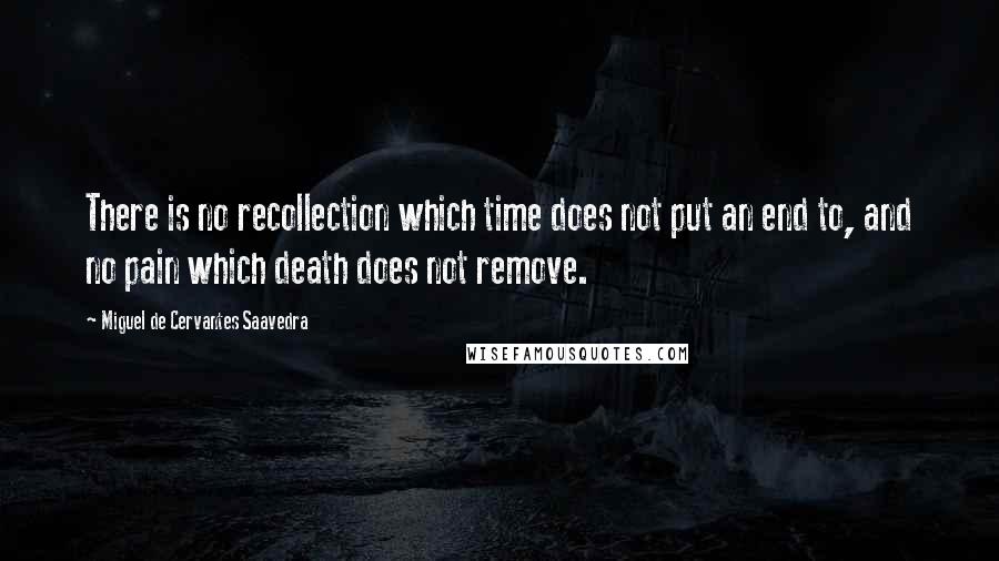 Miguel De Cervantes Saavedra Quotes: There is no recollection which time does not put an end to, and no pain which death does not remove.